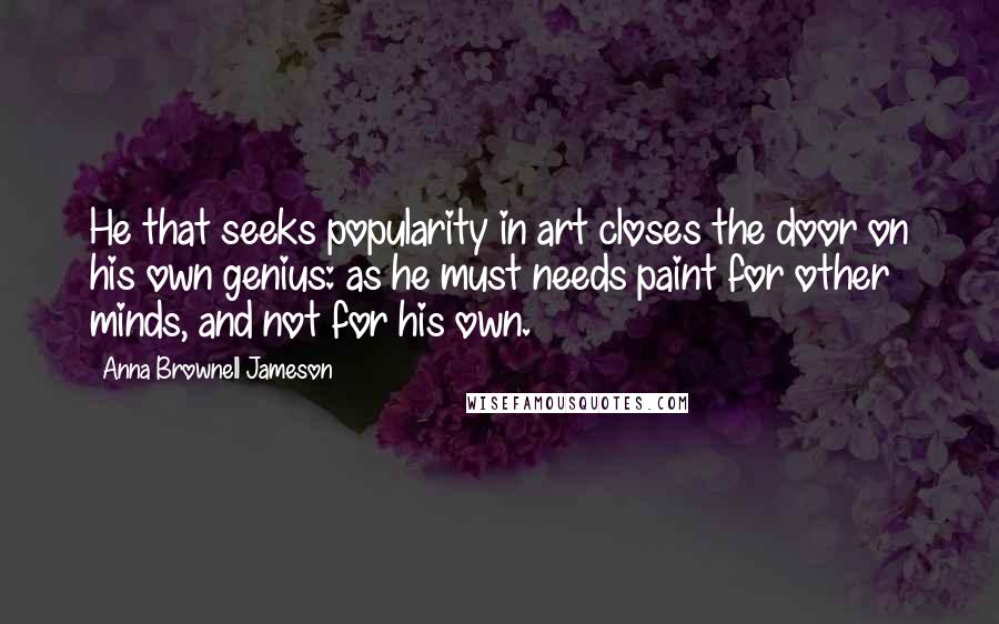 Anna Brownell Jameson Quotes: He that seeks popularity in art closes the door on his own genius: as he must needs paint for other minds, and not for his own.