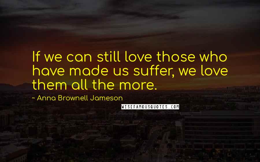 Anna Brownell Jameson Quotes: If we can still love those who have made us suffer, we love them all the more.