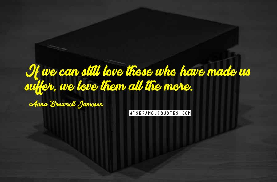 Anna Brownell Jameson Quotes: If we can still love those who have made us suffer, we love them all the more.