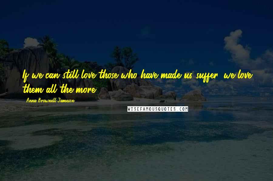Anna Brownell Jameson Quotes: If we can still love those who have made us suffer, we love them all the more.