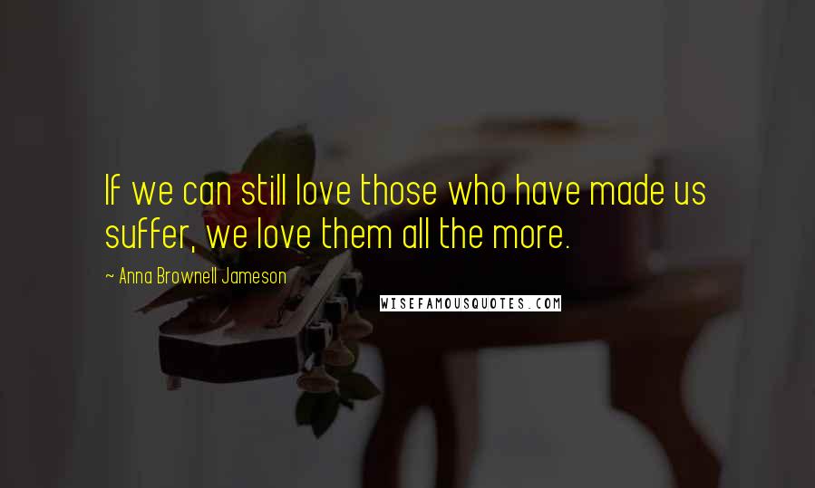 Anna Brownell Jameson Quotes: If we can still love those who have made us suffer, we love them all the more.