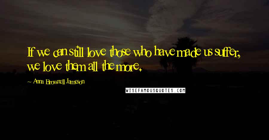 Anna Brownell Jameson Quotes: If we can still love those who have made us suffer, we love them all the more.