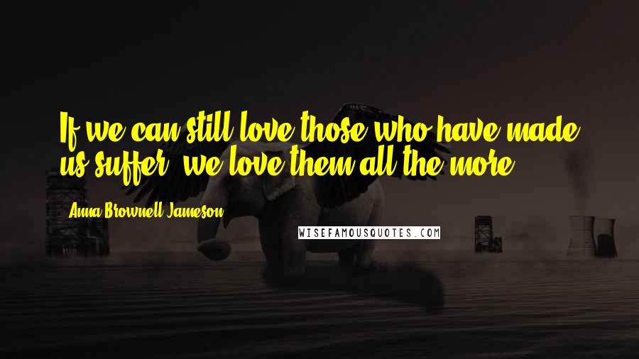 Anna Brownell Jameson Quotes: If we can still love those who have made us suffer, we love them all the more.