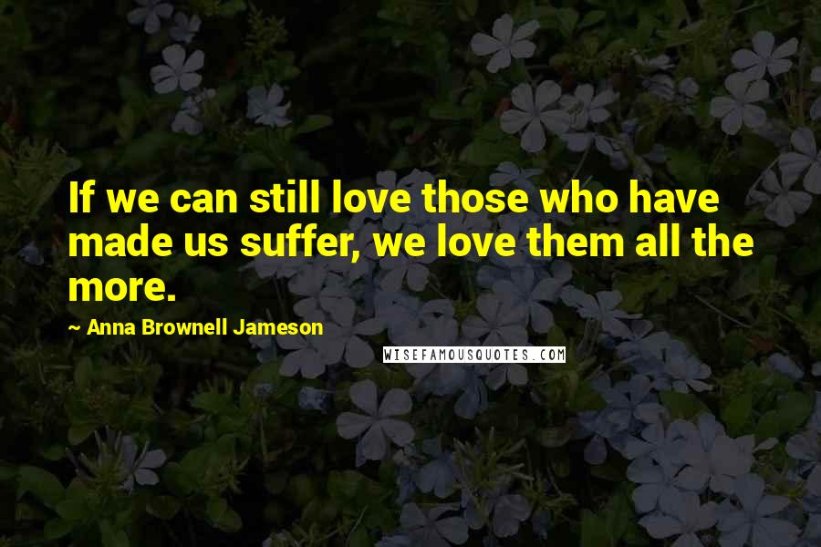 Anna Brownell Jameson Quotes: If we can still love those who have made us suffer, we love them all the more.