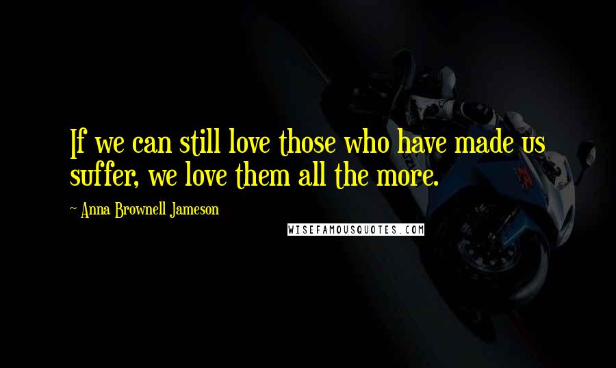 Anna Brownell Jameson Quotes: If we can still love those who have made us suffer, we love them all the more.