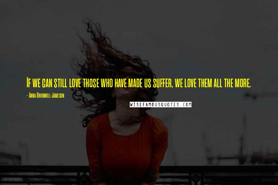 Anna Brownell Jameson Quotes: If we can still love those who have made us suffer, we love them all the more.