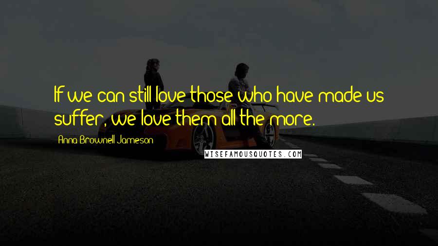 Anna Brownell Jameson Quotes: If we can still love those who have made us suffer, we love them all the more.