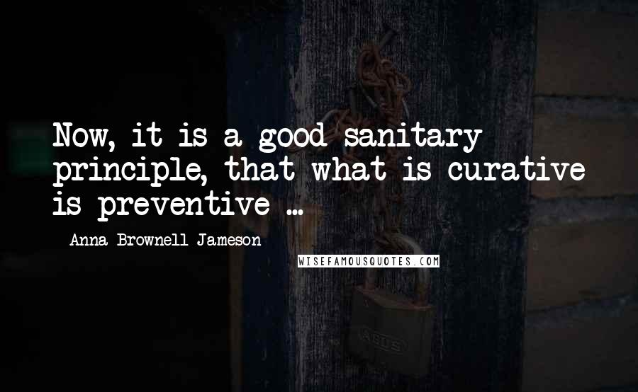 Anna Brownell Jameson Quotes: Now, it is a good sanitary principle, that what is curative is preventive ...