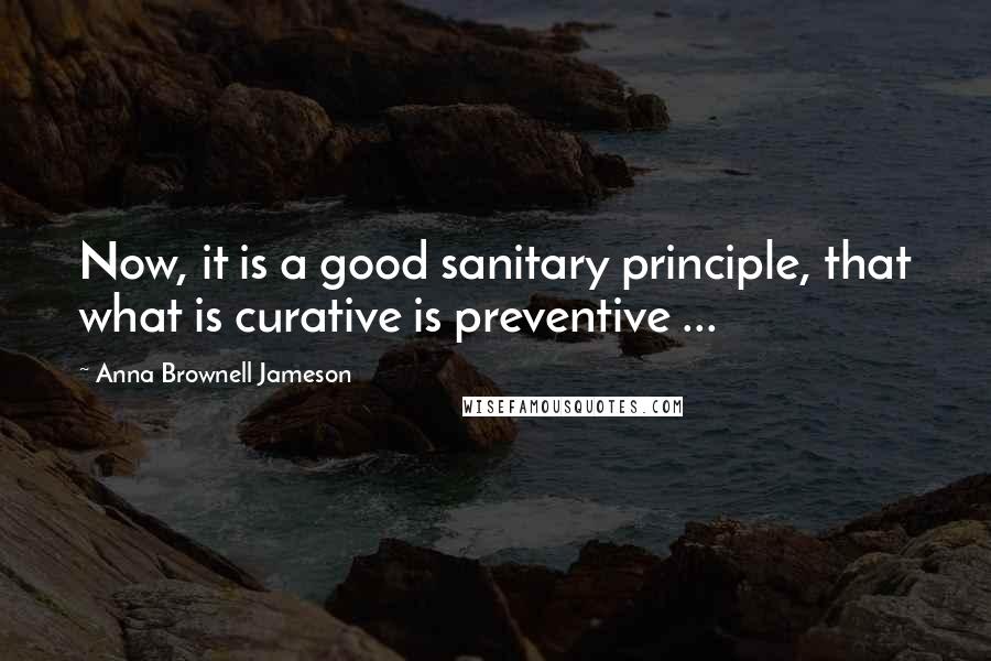 Anna Brownell Jameson Quotes: Now, it is a good sanitary principle, that what is curative is preventive ...