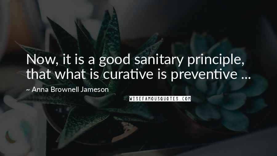 Anna Brownell Jameson Quotes: Now, it is a good sanitary principle, that what is curative is preventive ...