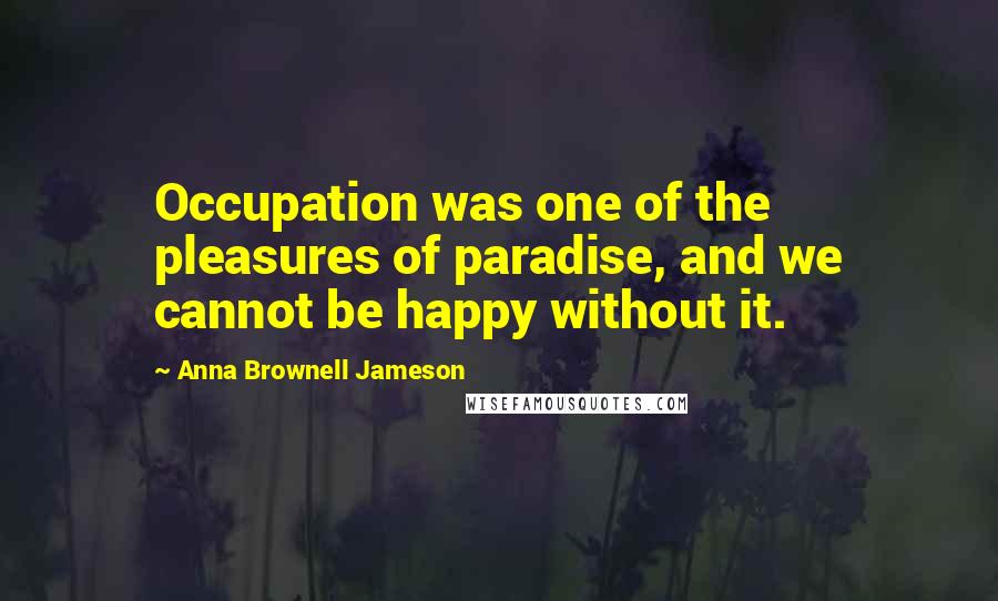 Anna Brownell Jameson Quotes: Occupation was one of the pleasures of paradise, and we cannot be happy without it.