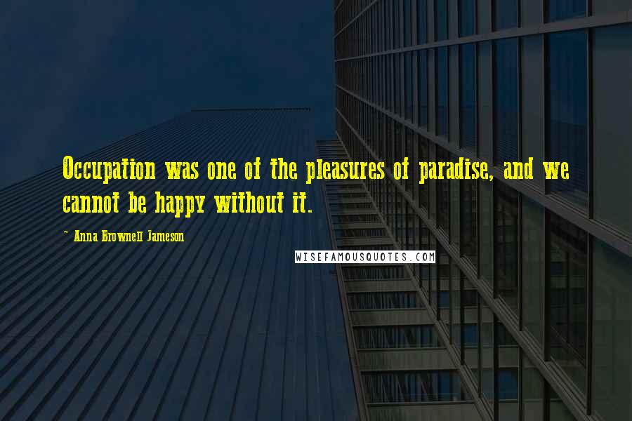 Anna Brownell Jameson Quotes: Occupation was one of the pleasures of paradise, and we cannot be happy without it.