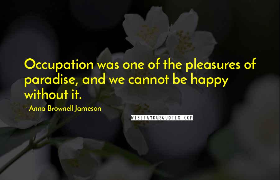 Anna Brownell Jameson Quotes: Occupation was one of the pleasures of paradise, and we cannot be happy without it.