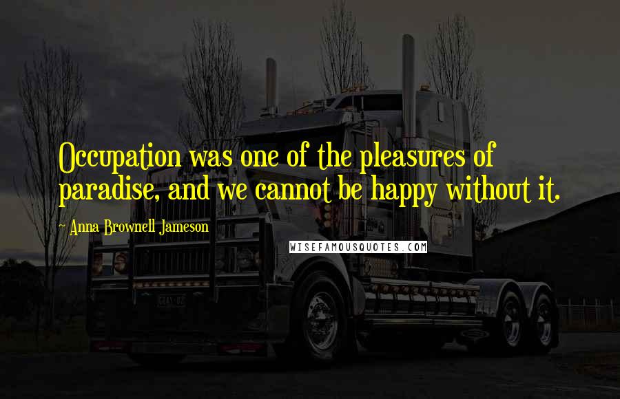 Anna Brownell Jameson Quotes: Occupation was one of the pleasures of paradise, and we cannot be happy without it.