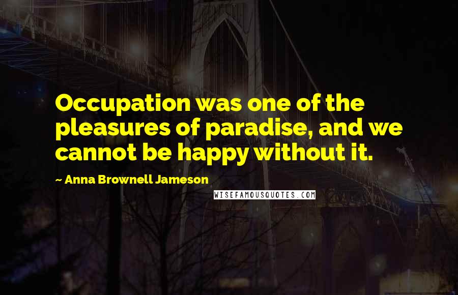 Anna Brownell Jameson Quotes: Occupation was one of the pleasures of paradise, and we cannot be happy without it.
