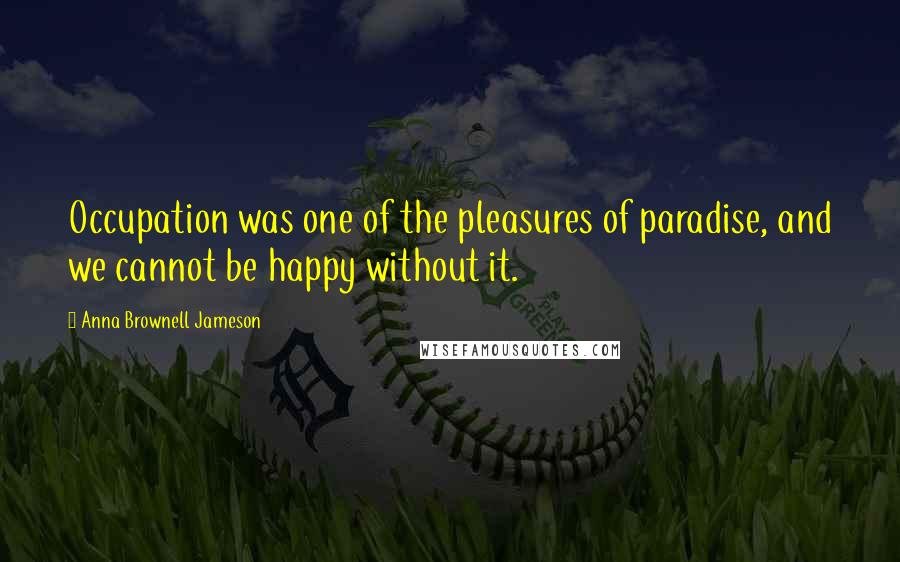 Anna Brownell Jameson Quotes: Occupation was one of the pleasures of paradise, and we cannot be happy without it.