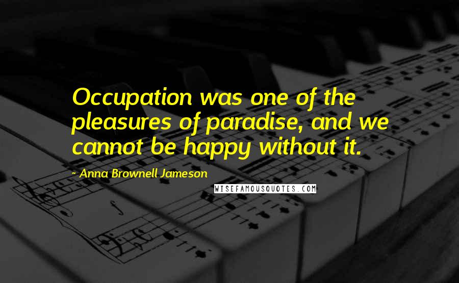 Anna Brownell Jameson Quotes: Occupation was one of the pleasures of paradise, and we cannot be happy without it.