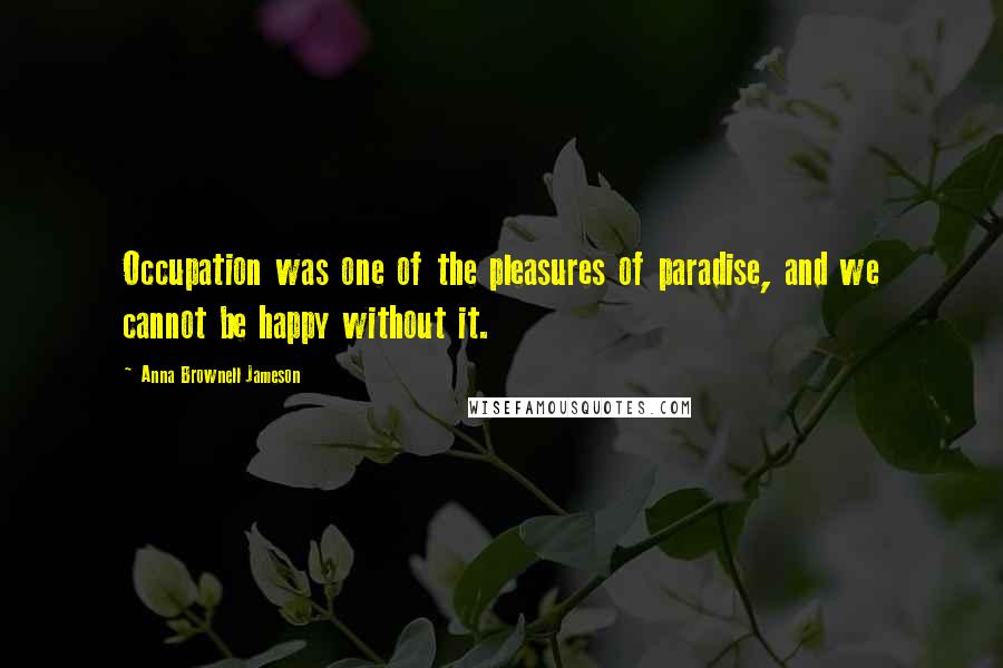 Anna Brownell Jameson Quotes: Occupation was one of the pleasures of paradise, and we cannot be happy without it.