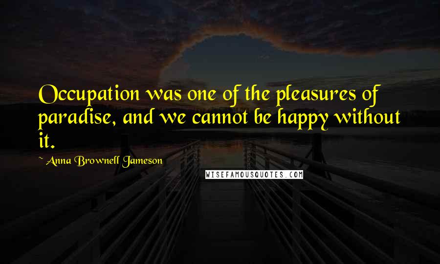 Anna Brownell Jameson Quotes: Occupation was one of the pleasures of paradise, and we cannot be happy without it.