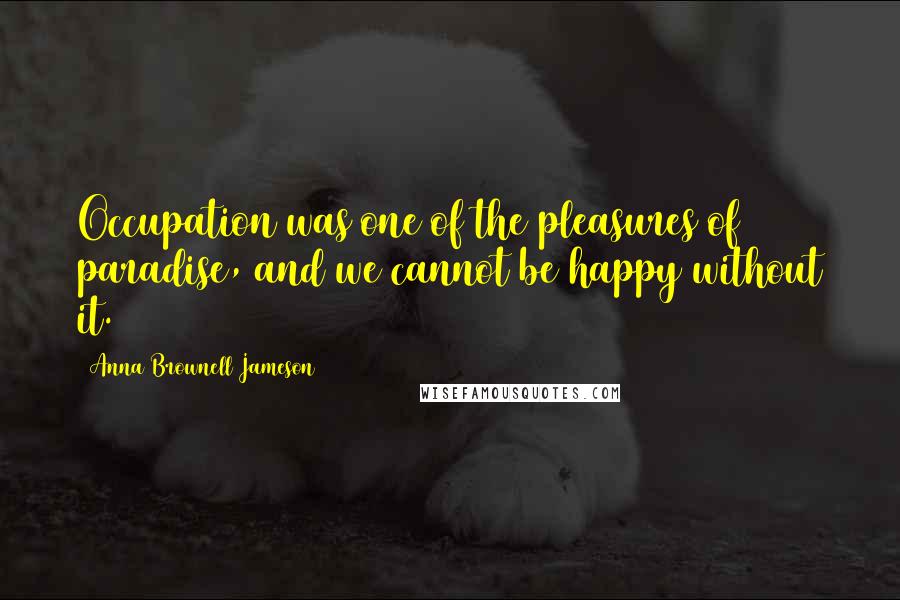 Anna Brownell Jameson Quotes: Occupation was one of the pleasures of paradise, and we cannot be happy without it.