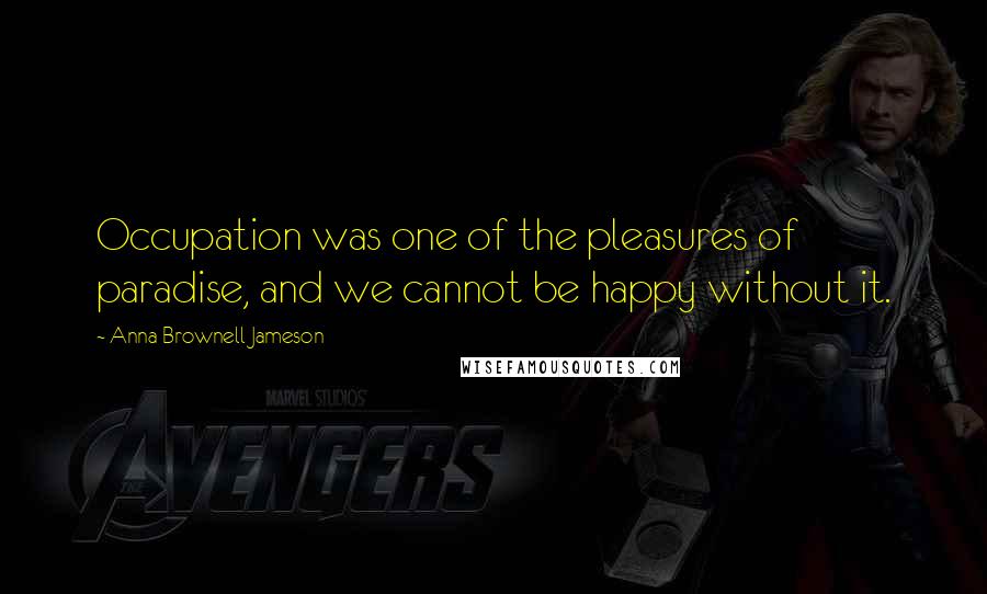 Anna Brownell Jameson Quotes: Occupation was one of the pleasures of paradise, and we cannot be happy without it.