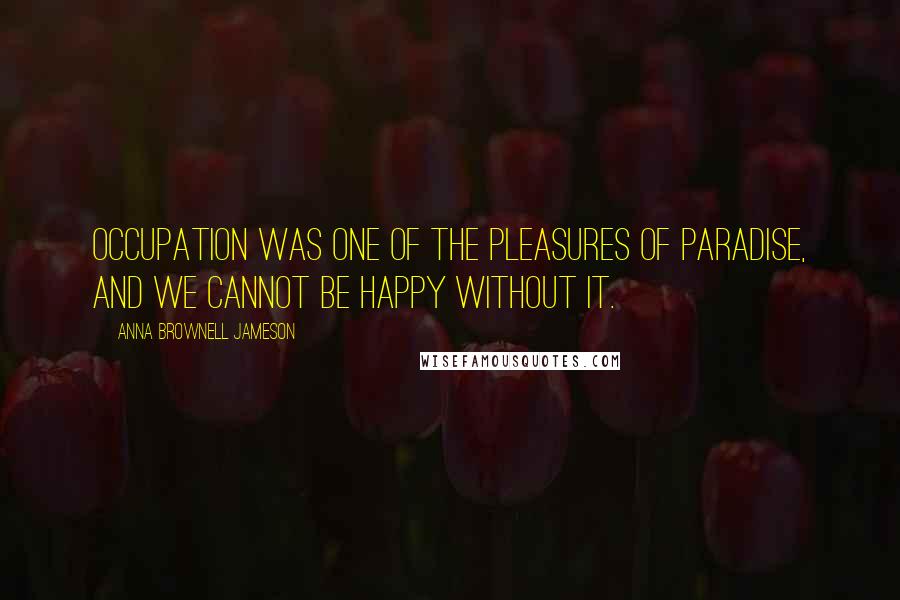 Anna Brownell Jameson Quotes: Occupation was one of the pleasures of paradise, and we cannot be happy without it.