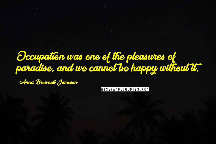 Anna Brownell Jameson Quotes: Occupation was one of the pleasures of paradise, and we cannot be happy without it.