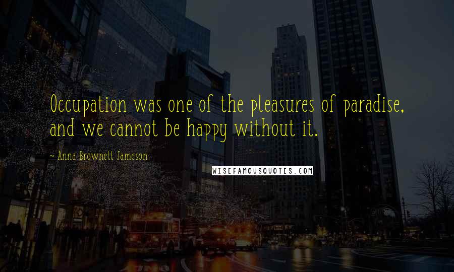 Anna Brownell Jameson Quotes: Occupation was one of the pleasures of paradise, and we cannot be happy without it.