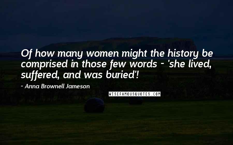 Anna Brownell Jameson Quotes: Of how many women might the history be comprised in those few words - 'she lived, suffered, and was buried'!