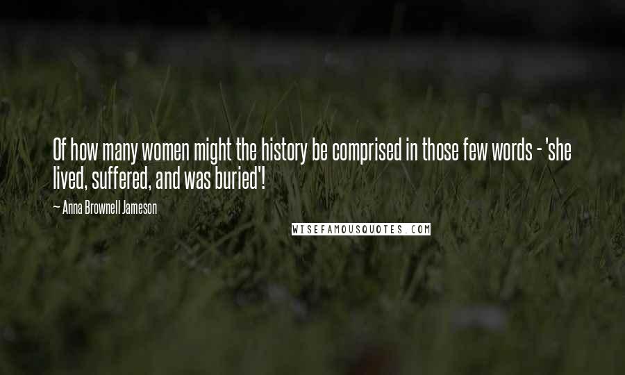 Anna Brownell Jameson Quotes: Of how many women might the history be comprised in those few words - 'she lived, suffered, and was buried'!