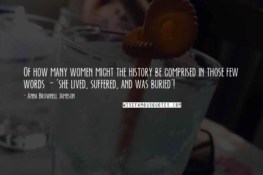 Anna Brownell Jameson Quotes: Of how many women might the history be comprised in those few words - 'she lived, suffered, and was buried'!