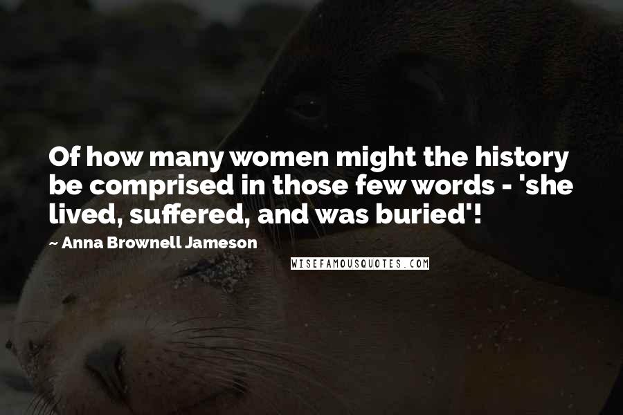 Anna Brownell Jameson Quotes: Of how many women might the history be comprised in those few words - 'she lived, suffered, and was buried'!