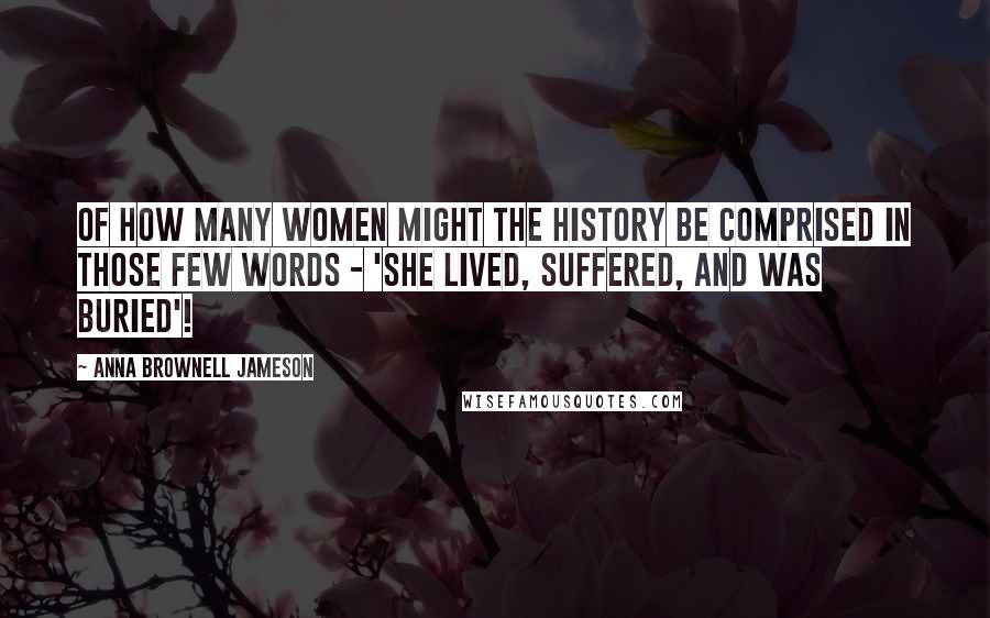 Anna Brownell Jameson Quotes: Of how many women might the history be comprised in those few words - 'she lived, suffered, and was buried'!