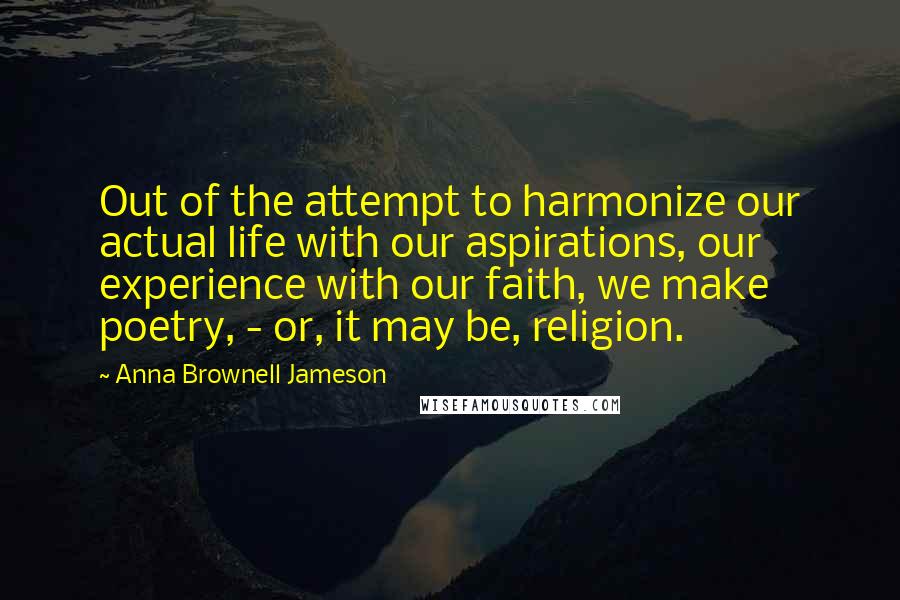 Anna Brownell Jameson Quotes: Out of the attempt to harmonize our actual life with our aspirations, our experience with our faith, we make poetry, - or, it may be, religion.