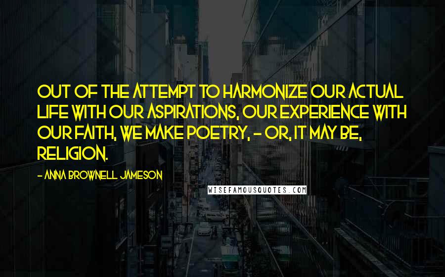 Anna Brownell Jameson Quotes: Out of the attempt to harmonize our actual life with our aspirations, our experience with our faith, we make poetry, - or, it may be, religion.