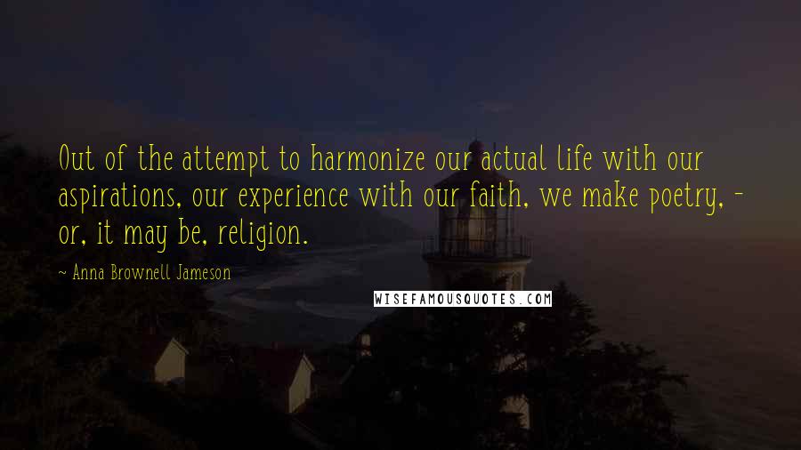 Anna Brownell Jameson Quotes: Out of the attempt to harmonize our actual life with our aspirations, our experience with our faith, we make poetry, - or, it may be, religion.