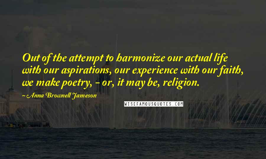 Anna Brownell Jameson Quotes: Out of the attempt to harmonize our actual life with our aspirations, our experience with our faith, we make poetry, - or, it may be, religion.