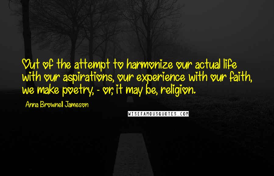 Anna Brownell Jameson Quotes: Out of the attempt to harmonize our actual life with our aspirations, our experience with our faith, we make poetry, - or, it may be, religion.