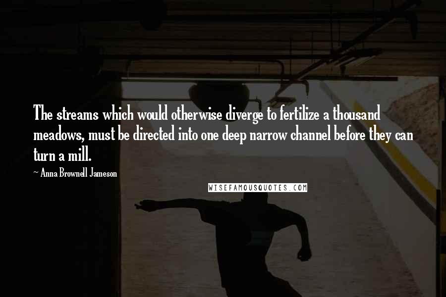 Anna Brownell Jameson Quotes: The streams which would otherwise diverge to fertilize a thousand meadows, must be directed into one deep narrow channel before they can turn a mill.