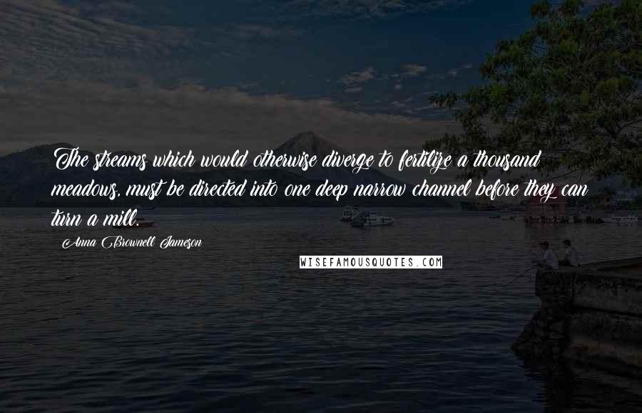 Anna Brownell Jameson Quotes: The streams which would otherwise diverge to fertilize a thousand meadows, must be directed into one deep narrow channel before they can turn a mill.