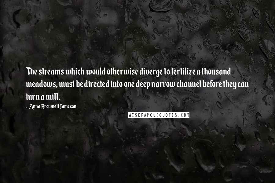 Anna Brownell Jameson Quotes: The streams which would otherwise diverge to fertilize a thousand meadows, must be directed into one deep narrow channel before they can turn a mill.