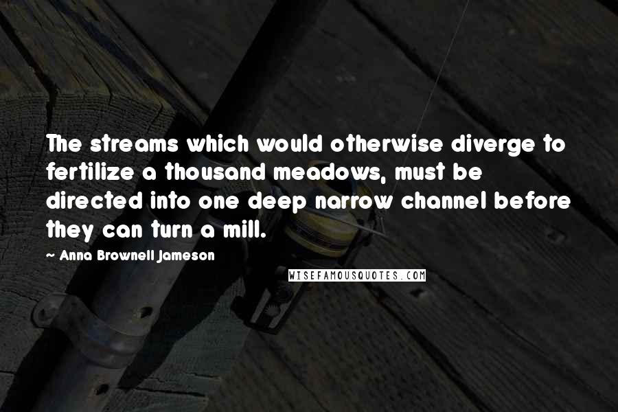 Anna Brownell Jameson Quotes: The streams which would otherwise diverge to fertilize a thousand meadows, must be directed into one deep narrow channel before they can turn a mill.