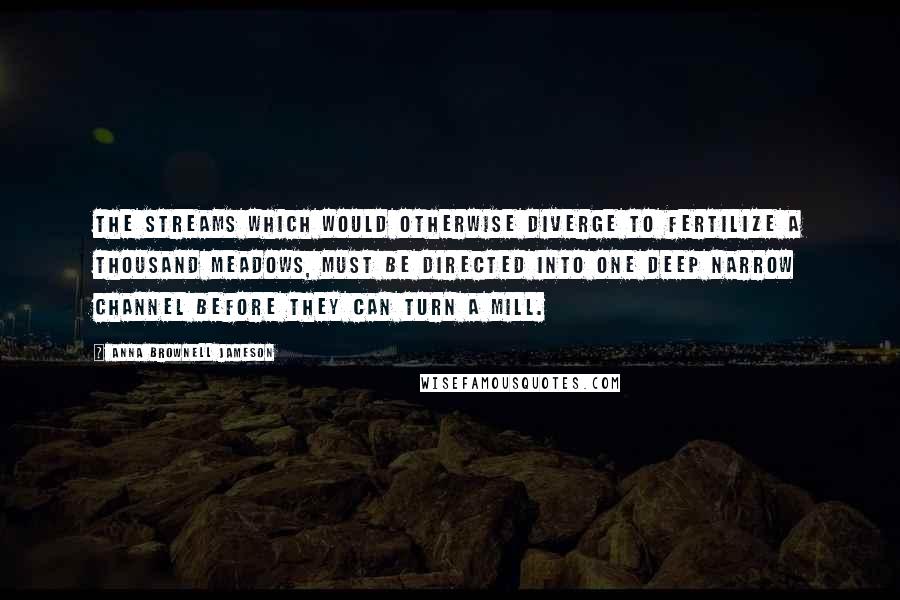 Anna Brownell Jameson Quotes: The streams which would otherwise diverge to fertilize a thousand meadows, must be directed into one deep narrow channel before they can turn a mill.