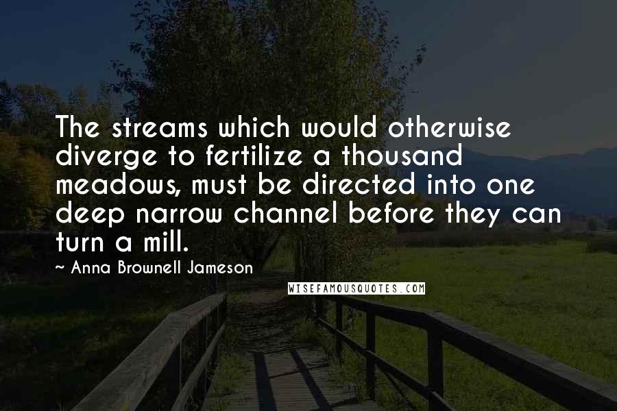 Anna Brownell Jameson Quotes: The streams which would otherwise diverge to fertilize a thousand meadows, must be directed into one deep narrow channel before they can turn a mill.