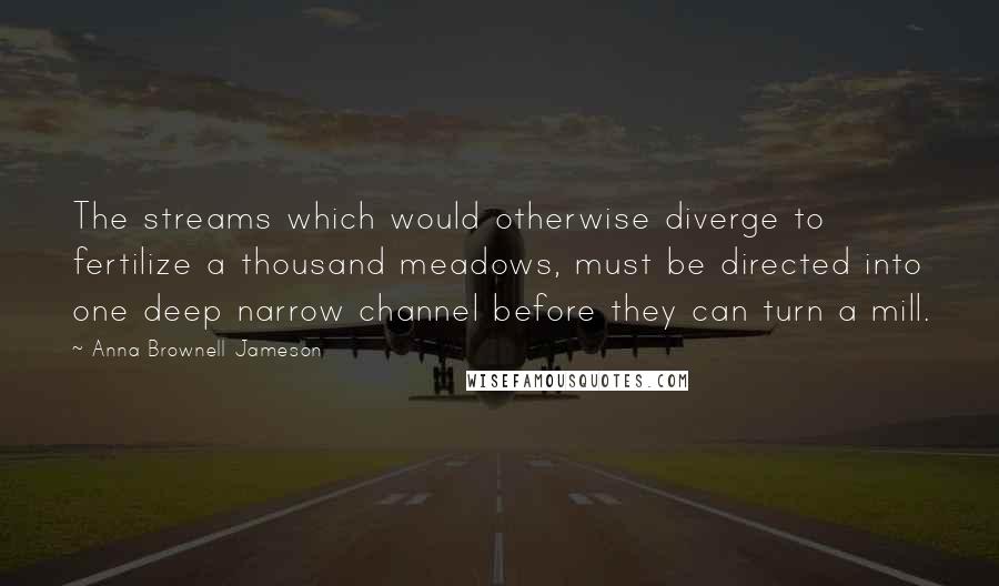 Anna Brownell Jameson Quotes: The streams which would otherwise diverge to fertilize a thousand meadows, must be directed into one deep narrow channel before they can turn a mill.