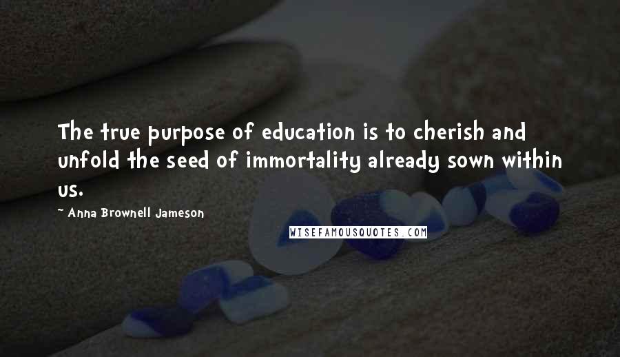 Anna Brownell Jameson Quotes: The true purpose of education is to cherish and unfold the seed of immortality already sown within us.