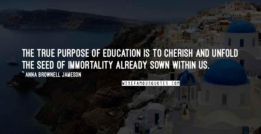 Anna Brownell Jameson Quotes: The true purpose of education is to cherish and unfold the seed of immortality already sown within us.