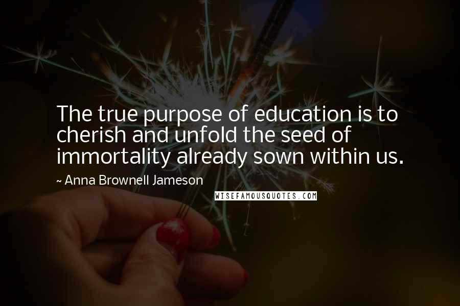 Anna Brownell Jameson Quotes: The true purpose of education is to cherish and unfold the seed of immortality already sown within us.