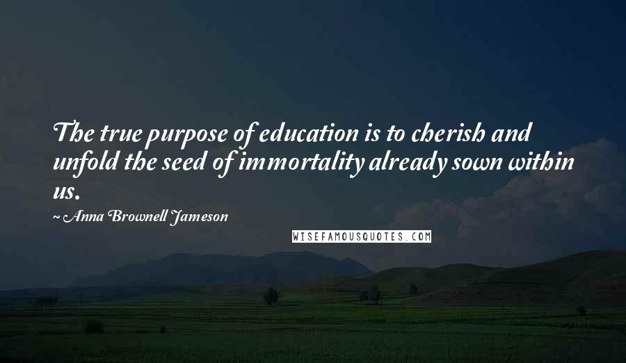 Anna Brownell Jameson Quotes: The true purpose of education is to cherish and unfold the seed of immortality already sown within us.