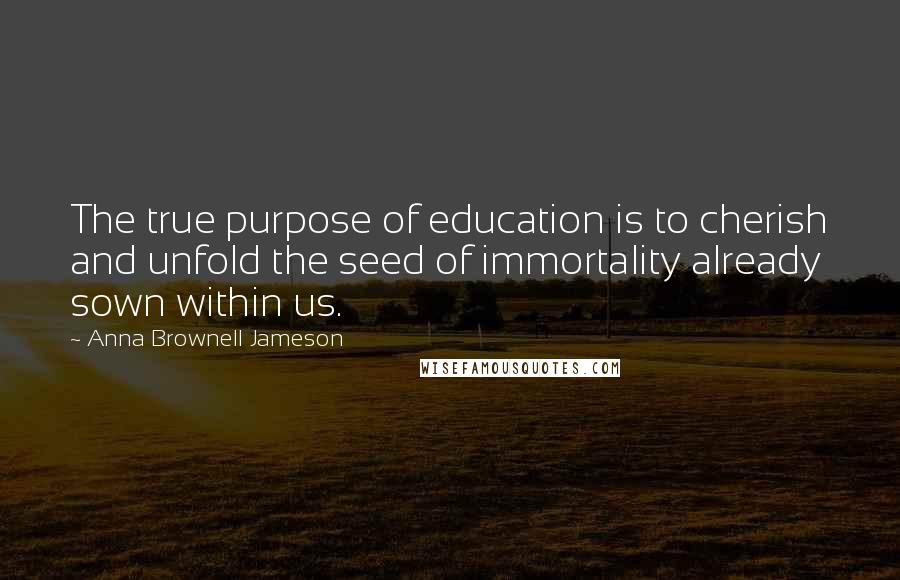 Anna Brownell Jameson Quotes: The true purpose of education is to cherish and unfold the seed of immortality already sown within us.